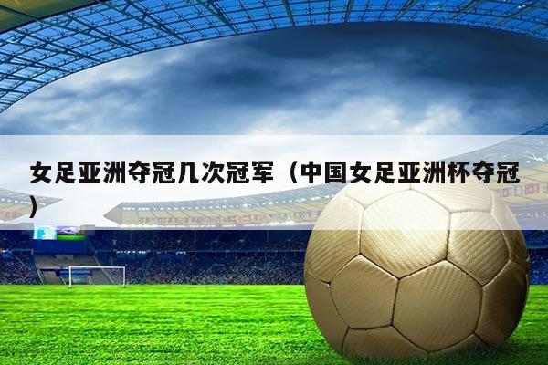 女足亚洲夺冠几次冠军（中国女足亚洲杯夺冠）