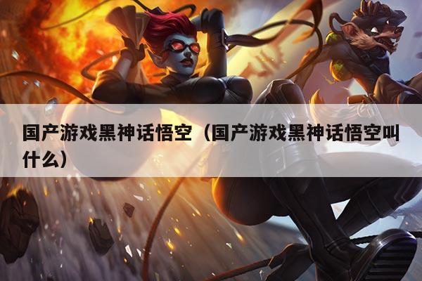 国产游戏黑神话悟空（国产游戏黑神话悟空叫什么）