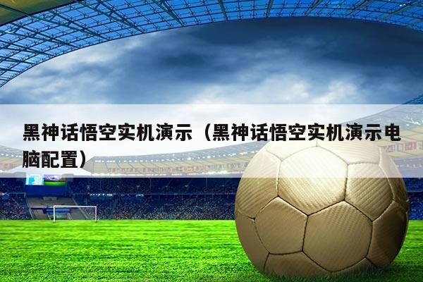 黑神话悟空实机演示（黑神话悟空实机演示电脑配置）