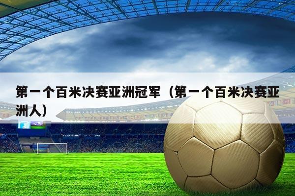 第一个百米决赛亚洲冠军（第一个百米决赛亚洲人）