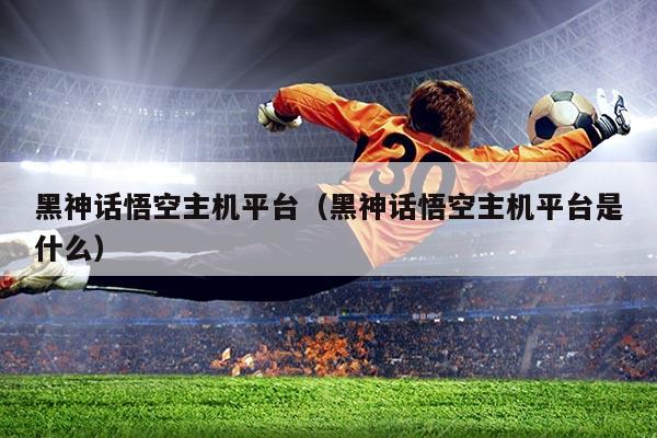 黑神话悟空主机平台（黑神话悟空主机平台是什么）