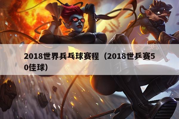 2018世界兵乓球赛程（2018世乒赛50佳球）