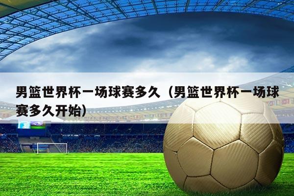 男篮世界杯一场球赛多久（男篮世界杯一场球赛多久开始）