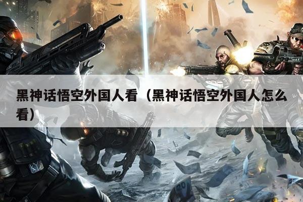 黑神话悟空外国人看(黑神话悟空外国人怎么看)