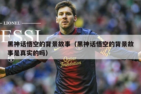 黑神话悟空的背景故事（黑神话悟空的背景故事是真实的吗）