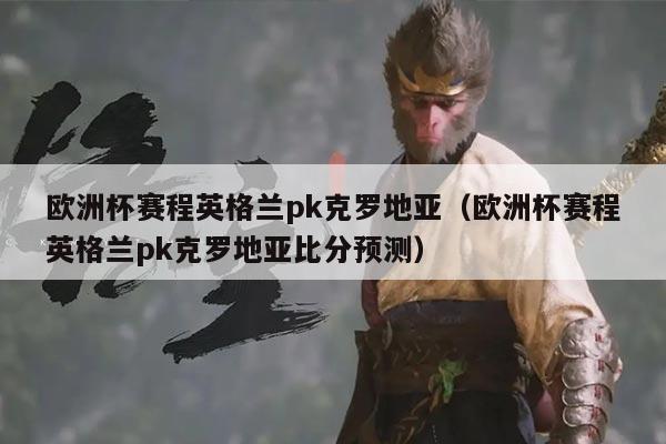 欧洲杯赛程英格兰pk克罗地亚(欧洲杯赛程英格兰pk克罗地亚比分预测)