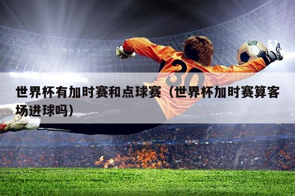 世界杯有加时赛和点球赛(世界杯加时赛算客场进球吗)