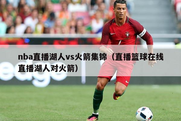 nba直播湖人vs火箭集锦(直播篮球在线直播湖人对火箭)