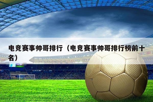 电竞赛事帅哥排行(电竞赛事帅哥排行榜前十名)