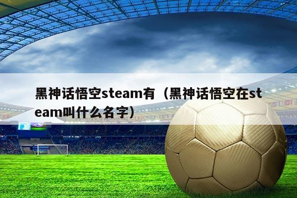 黑神话悟空steam有(黑神话悟空在steam叫什么名字)