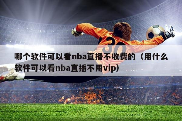 哪个软件可以看nba直播不收费的(用什么软件可以看nba直播不用vip)