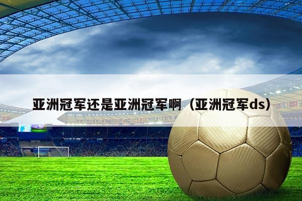 亚洲冠军还是亚洲冠军啊(亚洲冠军ds)