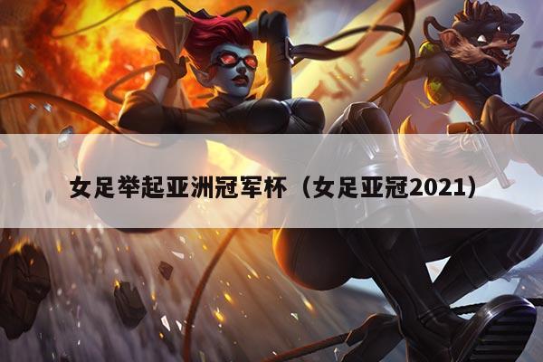 女足举起亚洲冠军杯(女足亚冠2021)