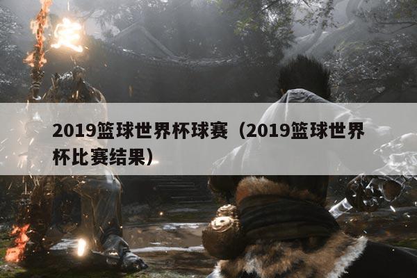 2019篮球世界杯球赛(2019篮球世界杯比赛结果)