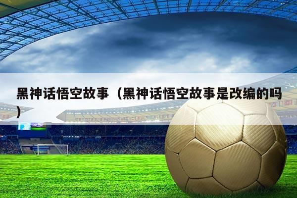 黑神话悟空故事（黑神话悟空故事是改编的吗）