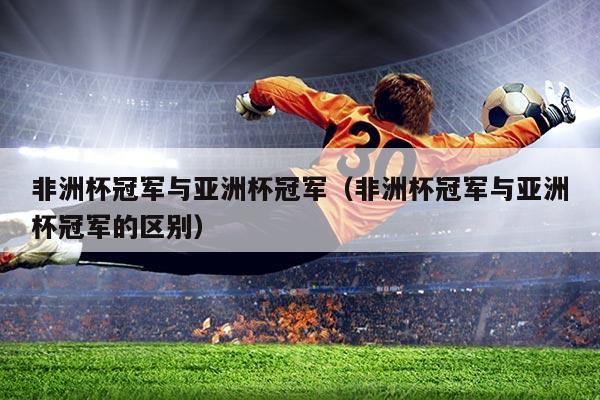 非洲杯冠军与亚洲杯冠军(非洲杯冠军与亚洲杯冠军的区别)