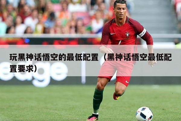 玩黑神话悟空的最低配置(黑神话悟空最低配置要求)