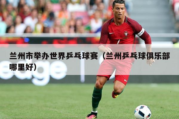 兰州市举办世界乒乓球赛(兰州乒乓球俱乐部哪里好)