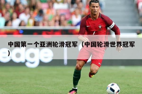 中国第一个亚洲轮滑冠军(中国轮滑世界冠军)