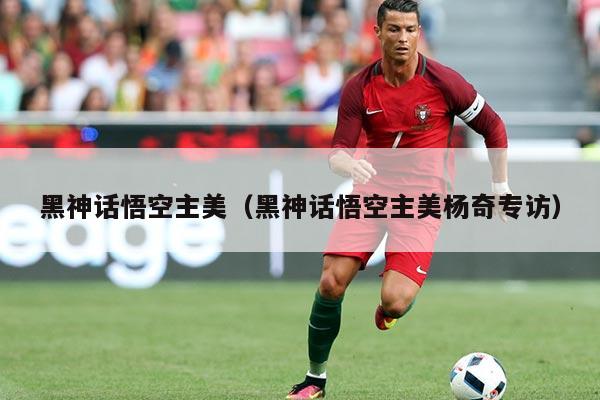 黑神话悟空主美(黑神话悟空主美杨奇专访)