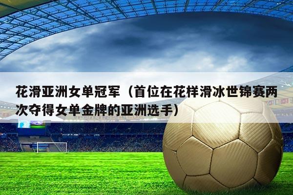 花滑亚洲女单冠军(首位在花样滑冰世锦赛两次夺得女单金牌的亚洲选手)