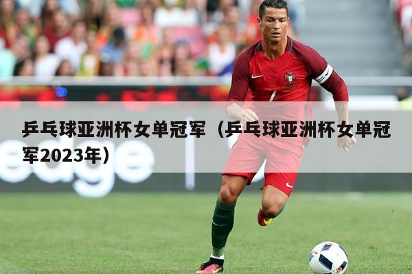 乒乓球亚洲杯女单冠军(乒乓球亚洲杯女单冠军2023年)