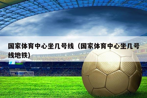 国家体育中心坐几号线(国家体育中心坐几号线地铁)