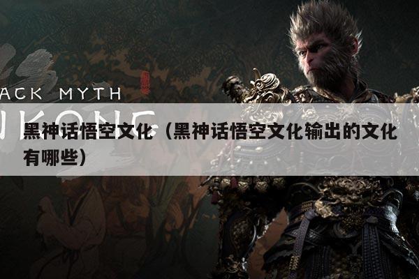 黑神话悟空文化(黑神话悟空文化输出的文化有哪些)