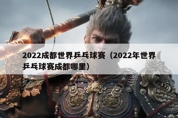 2022成都世界乒乓球赛(2022年世界乒乓球赛成都哪里)