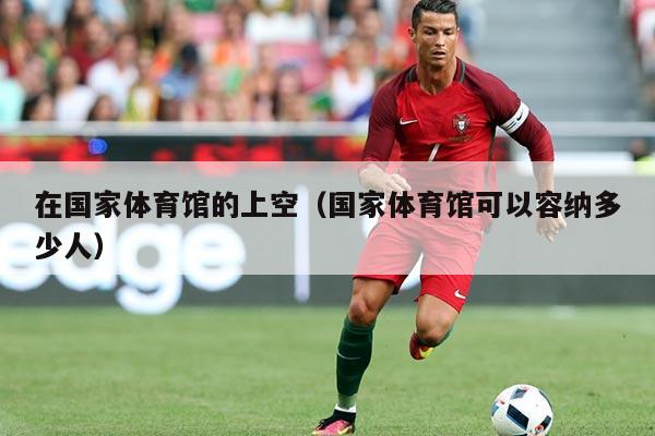 在国家体育馆的上空(国家体育馆可以容纳多少人)