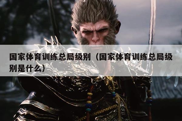 国家体育训练总局级别(国家体育训练总局级别是什么)