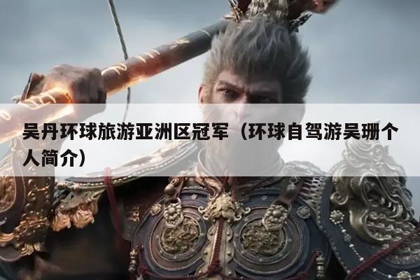 吴丹环球旅游亚洲区冠军（环球自驾游吴珊个人简介）