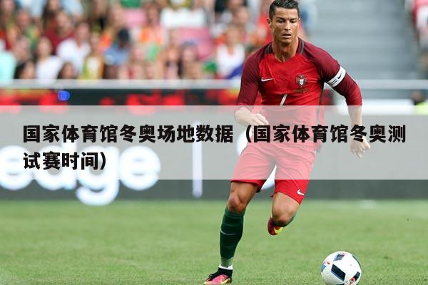 国家体育馆冬奥场地数据（国家体育馆冬奥测试赛时间）