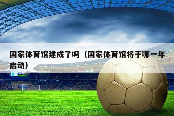 国家体育馆建成了吗(国家体育馆将于哪一年启动)