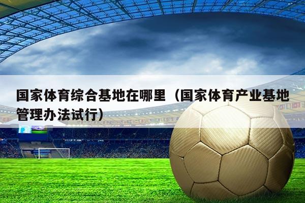 国家体育综合基地在哪里（国家体育产业基地管理办法试行）