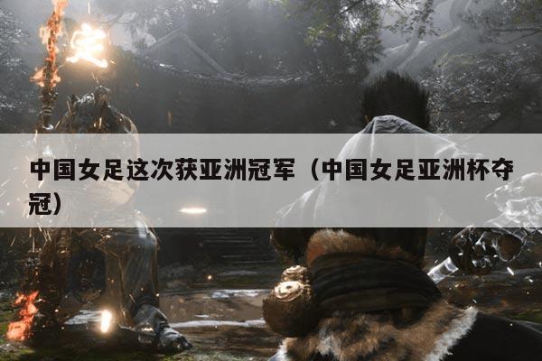 中国女足这次获亚洲冠军（中国女足亚洲杯夺冠）