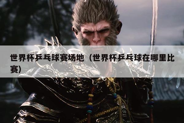 世界杯乒乓球赛场地(世界杯乒乓球在哪里比赛)