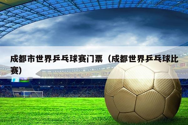 成都市世界乒乓球赛门票（成都世界乒乓球比赛）