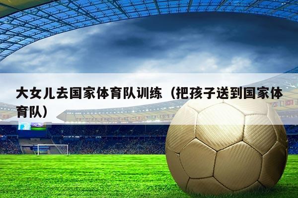 大女儿去国家体育队训练(把孩子送到国家体育队)