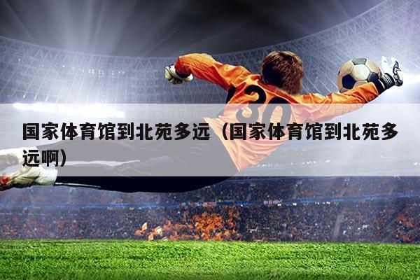 国家体育馆到北苑多远（国家体育馆到北苑多远啊）