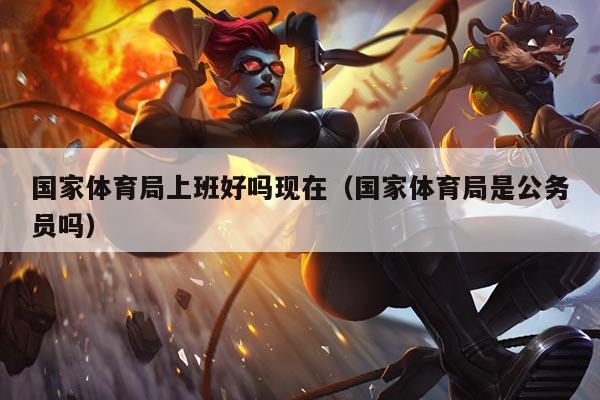 国家体育局上班好吗现在（国家体育局是公务员吗）