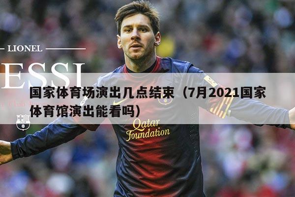 国家体育场演出几点结束（7月2021国家体育馆演出能看吗）