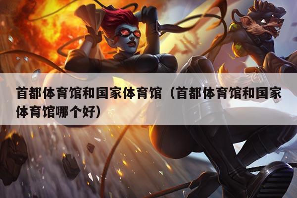首都体育馆和国家体育馆（首都体育馆和国家体育馆哪个好）