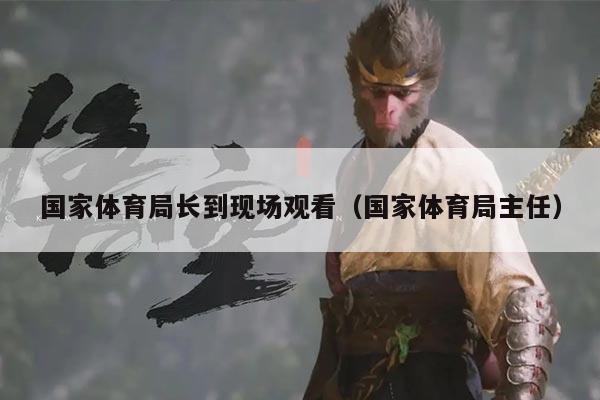 国家体育局长到现场观看（国家体育局主任）