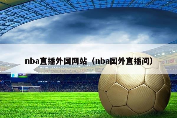 nba直播外国网站（nba国外直播间）