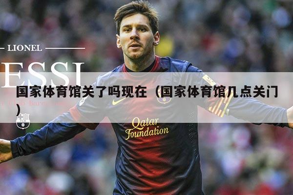 国家体育馆关了吗现在（国家体育馆几点关门）