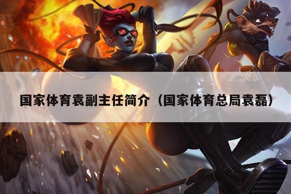 国家体育袁副主任简介（国家体育总局袁磊）