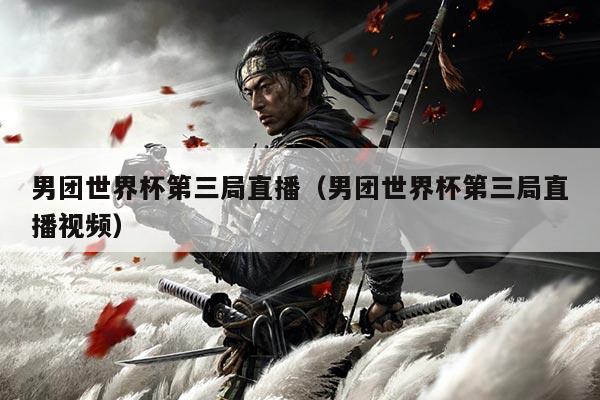 男团世界杯第三局直播（男团世界杯第三局直播视频）