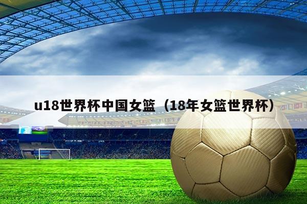 u18世界杯中国女篮（18年女篮世界杯）